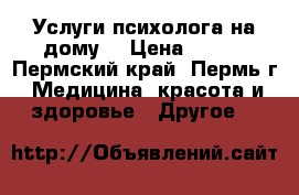 Услуги психолога на дому  › Цена ­ 300 - Пермский край, Пермь г. Медицина, красота и здоровье » Другое   